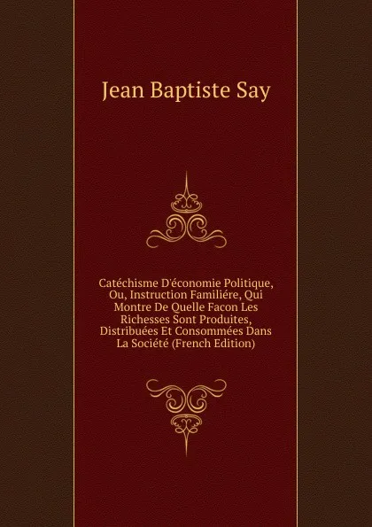 Обложка книги Catechisme D.economie Politique, Ou, Instruction Familiere, Qui Montre De Quelle Facon Les Richesses Sont Produites, Distribuees Et Consommees Dans La Societe (French Edition), Jean Baptiste