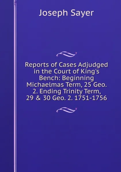 Обложка книги Reports of Cases Adjudged in the Court of King.s Bench: Beginning Michaelmas Term, 25 Geo. 2. Ending Trinity Term, 29 . 30 Geo. 2. 1751-1756, Joseph Sayer