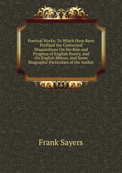 Обложка книги Poetical Works: To Which Have Been Prefixed the Connected Disquisitions On the Rise and Progress of English Poetry, and On English Metres, and Some Biographic Particulars of the Author, Frank Sayers