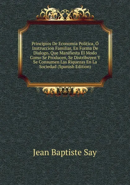 Обложка книги Principios De Economia Politica, O Instruccion Familiar, En Forma De Dialogo, Que Manifiesta El Modo Como Se Producen, Se Distribuyen Y Se Consumen Las Riquezas En La Sociedad (Spanish Edition), Jean Baptiste