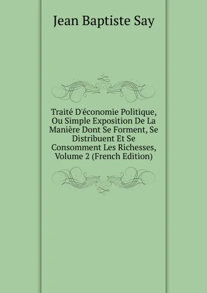 Обложка книги Traite D.economie Politique, Ou Simple Exposition De La Maniere Dont Se Forment, Se Distribuent Et Se Consomment Les Richesses, Volume 2 (French Edition), Jean Baptiste