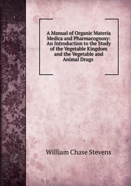 Обложка книги A Manual of Organic Materia Medica and Pharmacognosy: An Introduction to the Study of the Vegetable Kingdom and the Vegetable and Animal Drugs ., William Chase Stevens