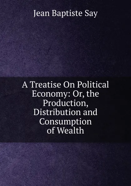 Обложка книги A Treatise On Political Economy: Or, the Production, Distribution and Consumption of Wealth, Jean Baptiste