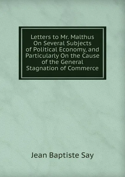 Обложка книги Letters to Mr. Malthus On Several Subjects of Political Economy, and Particularly On the Cause of the General Stagnation of Commerce, Jean Baptiste