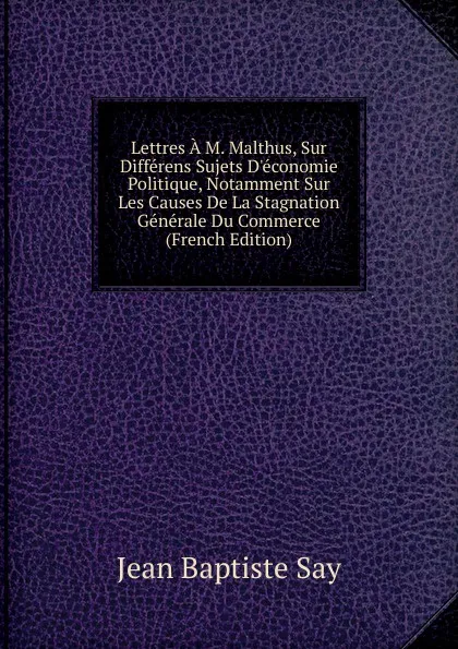 Обложка книги Lettres A M. Malthus, Sur Differens Sujets D.economie Politique, Notamment Sur Les Causes De La Stagnation Generale Du Commerce (French Edition), Jean Baptiste