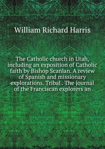 Обложка книги The Catholic church in Utah, including an exposition of Catholic faith by Bishop Scanlan. A review of Spanish and missionary explorations. Tribal . The journal of the Franciscan explorers an, William Richard Harris