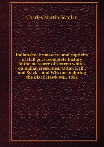 Обложка книги Indian creek massacre and captivity of Hall girls; complete history of the massacre of sixteen whites on Indian creek, near Ottawa, Ill., and Sylvia . and Wisconsin during the Black Hawk war, 1832, Charles Martin Scanlan