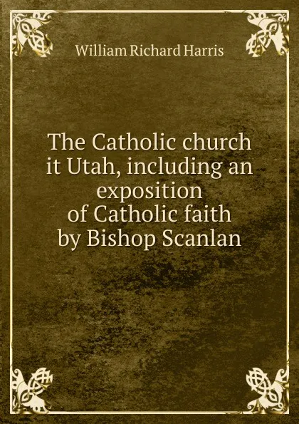 Обложка книги The Catholic church it Utah, including an exposition of Catholic faith by Bishop Scanlan, William Richard Harris