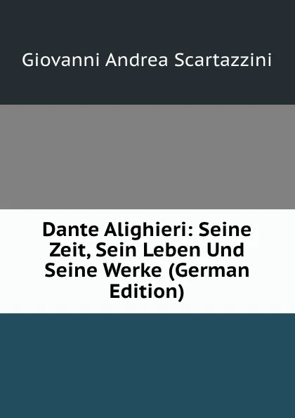 Обложка книги Dante Alighieri: Seine Zeit, Sein Leben Und Seine Werke (German Edition), Giovanni Andrea Scartazzini