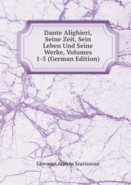 Обложка книги Dante Alighieri, Seine Zeit, Sein Leben Und Seine Werke, Volumes 1-5 (German Edition), Giovanni Andrea Scartazzini