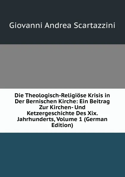 Обложка книги Die Theologisch-Religiose Krisis in Der Bernischen Kirche: Ein Beitrag Zur Kirchen- Und Ketzergeschichte Des Xix. Jahrhunderts, Volume 1 (German Edition), Giovanni Andrea Scartazzini