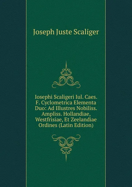 Обложка книги Iosephi Scaligeri Iul. Caes. F. Cyclometrica Elementa Duo: Ad Illustres Nobiliss. Ampliss. Hollandiae, Westfrisiae, Et Zeelandiae Ordines (Latin Edition), Joseph Juste Scaliger