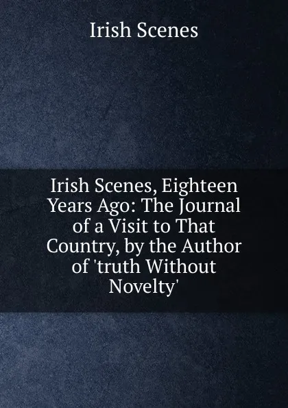 Обложка книги Irish Scenes, Eighteen Years Ago: The Journal of a Visit to That Country, by the Author of .truth Without Novelty.., Irish Scenes