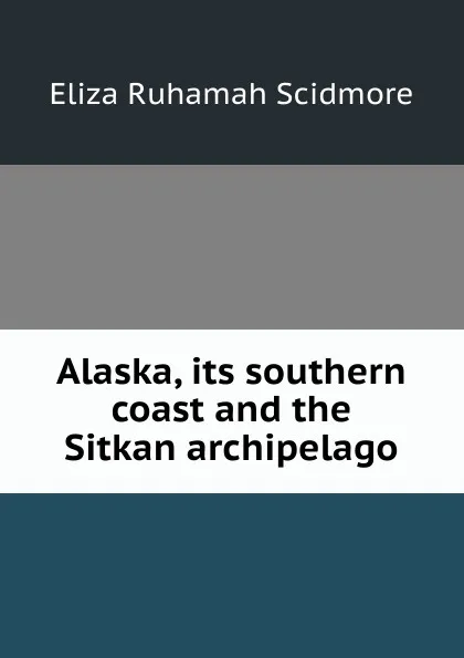 Обложка книги Alaska, its southern coast and the Sitkan archipelago, Eliza Ruhamah Scidmore