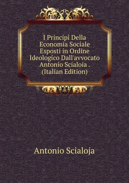 Обложка книги I Principi Della Economia Sociale Esposti in Ordine Ideologico Dall.avvocato Antonio Scialoia . (Italian Edition), Antonio Scialoja