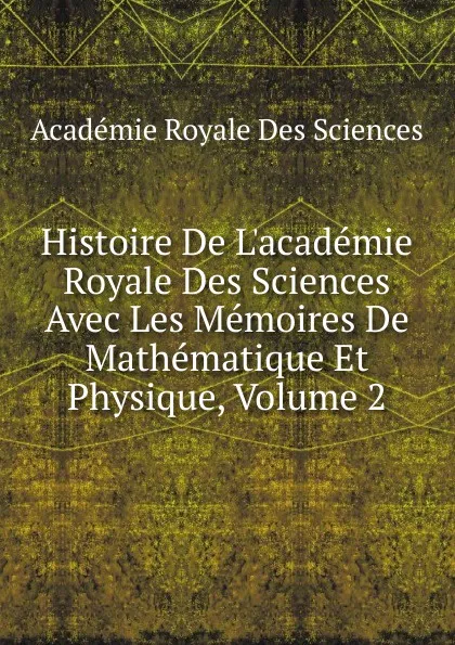 Обложка книги Histoire De L.academie Royale Des Sciences Avec Les Memoires De Mathematique Et Physique, Volume 2, Académie Royale des Sciences