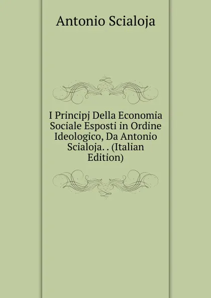 Обложка книги I Principj Della Economia Sociale Esposti in Ordine Ideologico, Da Antonio Scialoja. . (Italian Edition), Antonio Scialoja