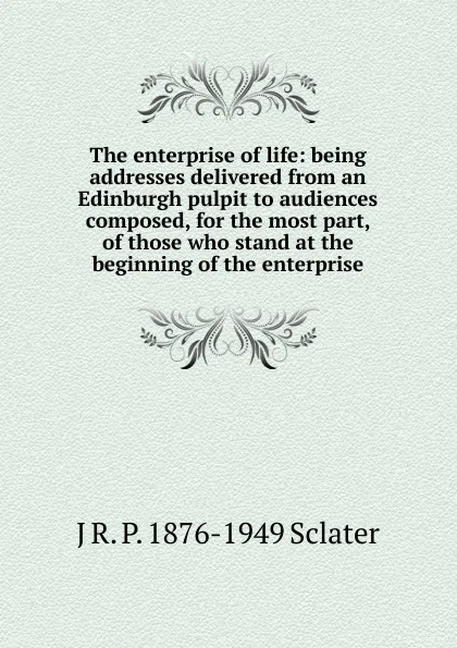 Обложка книги The enterprise of life: being addresses delivered from an Edinburgh pulpit to audiences composed, for the most part, of those who stand at the beginning of the enterprise, J R. P. 1876-1949 Sclater