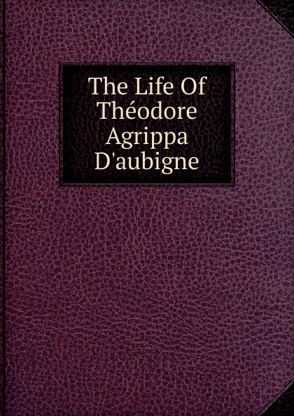 Обложка книги The Life Of Theodore Agrippa D.aubigne, 