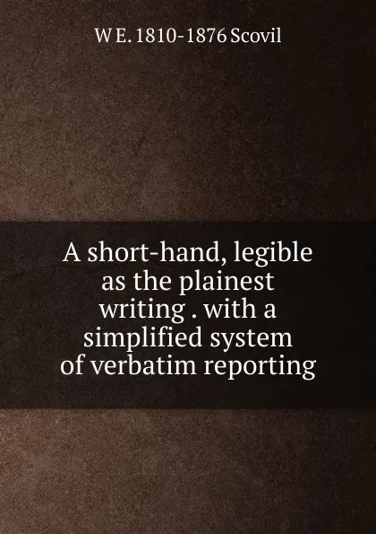 Обложка книги A short-hand, legible as the plainest writing . with a simplified system of verbatim reporting, W E. 1810-1876 Scovil