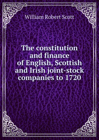 Обложка книги The constitution and finance of English, Scottish and Irish joint-stock companies to 1720, William Robert Scott