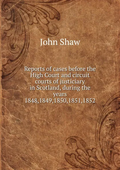 Обложка книги Reports of cases before the High Court and circuit courts of justiciary in Scotland, during the years 1848,1849,1850,1851,1852, John Shaw