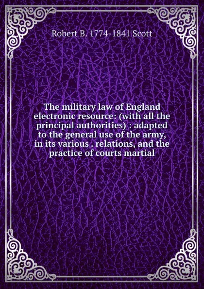 Обложка книги The military law of England electronic resource: (with all the principal authorities) : adapted to the general use of the army, in its various . relations, and the practice of courts martial, Robert B. 1774-1841 Scott