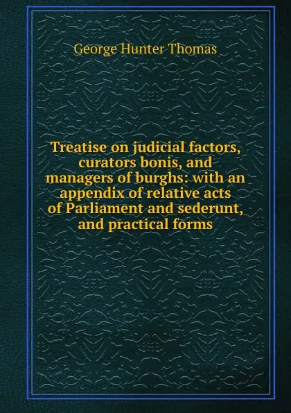 Обложка книги Treatise on judicial factors, curators bonis, and managers of burghs: with an appendix of relative acts of Parliament and sederunt, and practical forms, George Hunter Thomas