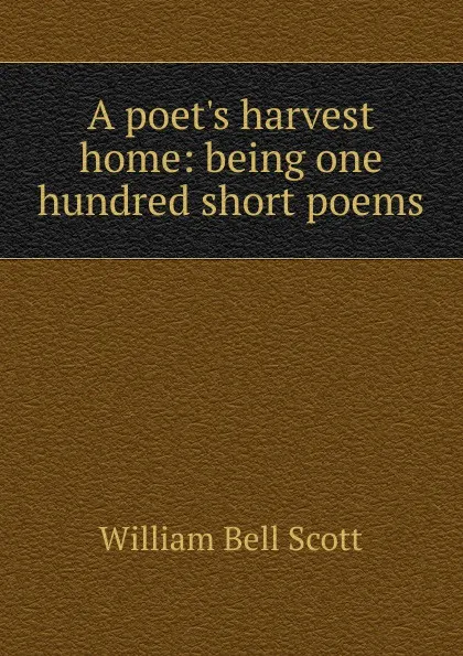 Обложка книги A poet.s harvest home: being one hundred short poems, William Bell Scott