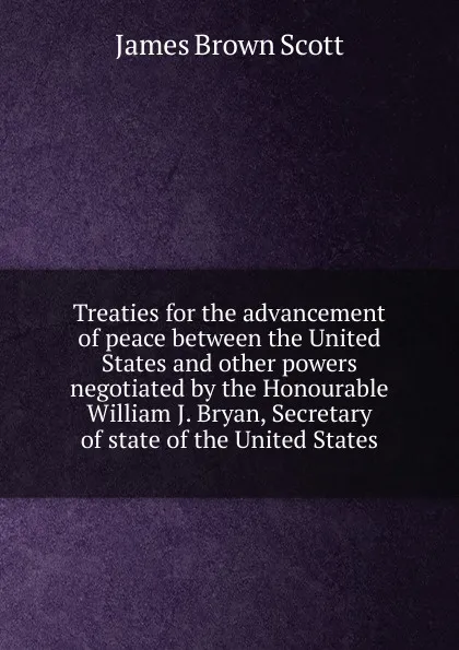 Обложка книги Treaties for the advancement of peace between the United States and other powers negotiated by the Honourable William J. Bryan, Secretary of state of the United States, James Brown Scott