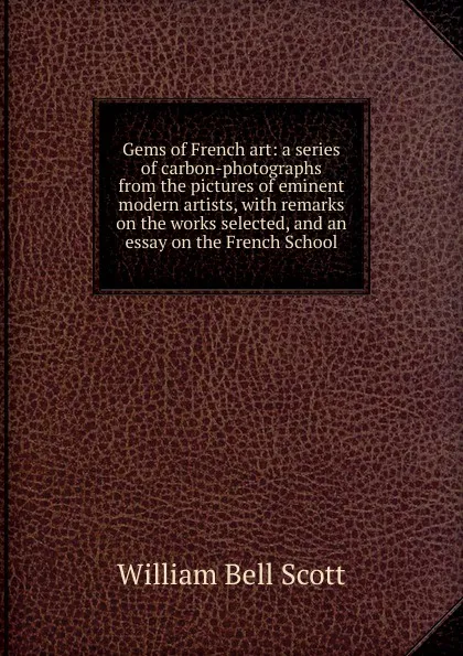 Обложка книги Gems of French art: a series of carbon-photographs from the pictures of eminent modern artists, with remarks on the works selected, and an essay on the French School, William Bell Scott