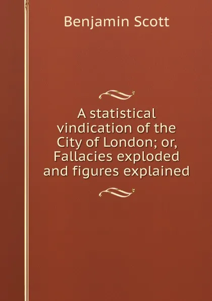 Обложка книги A statistical vindication of the City of London; or, Fallacies exploded and figures explained, Benjamin Scott