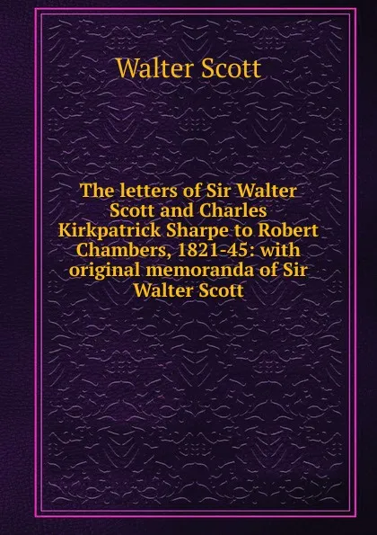 Обложка книги The letters of Sir Walter Scott and Charles Kirkpatrick Sharpe to Robert Chambers, 1821-45: with original memoranda of Sir Walter Scott, Scott Walter