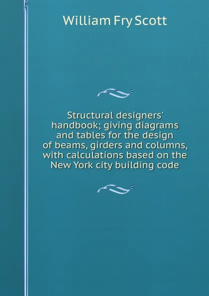 Обложка книги Structural designers. handbook; giving diagrams and tables for the design of beams, girders and columns, with calculations based on the New York city building code, William Fry Scott
