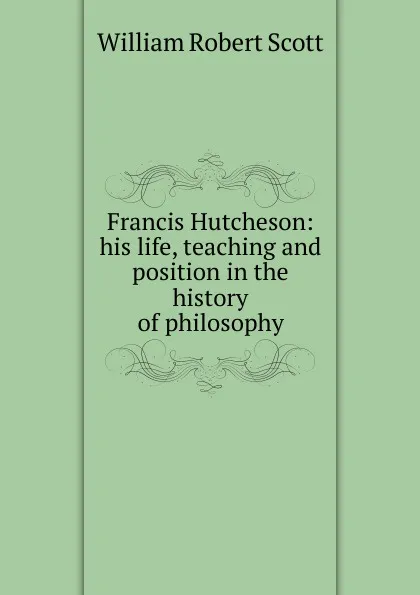 Обложка книги Francis Hutcheson: his life, teaching and position in the history of philosophy, William Robert Scott