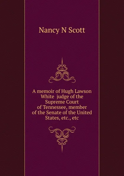 Обложка книги A memoir of Hugh Lawson White  judge of the Supreme Court of Tennessee, member of the Senate of the United States, etc., etc, Nancy N Scott