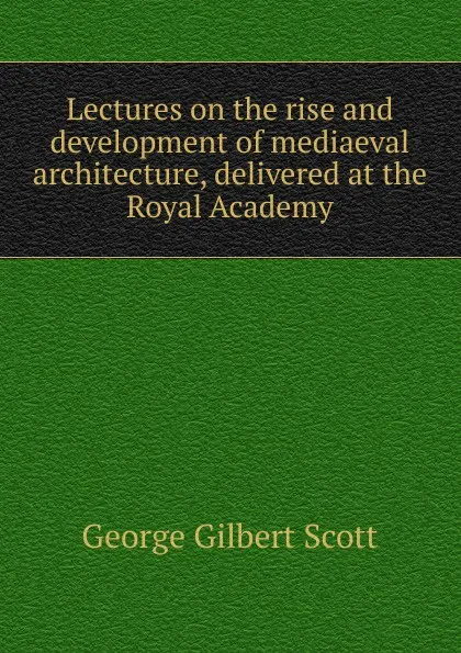 Обложка книги Lectures on the rise and development of mediaeval architecture, delivered at the Royal Academy, George Gilbert Scott