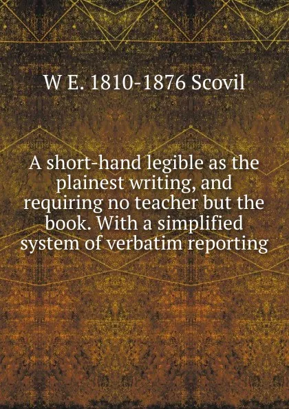 Обложка книги A short-hand legible as the plainest writing, and requiring no teacher but the book. With a simplified system of verbatim reporting, W E. 1810-1876 Scovil