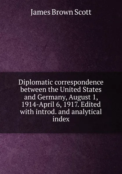 Обложка книги Diplomatic correspondence between the United States and Germany, August 1, 1914-April 6, 1917. Edited with introd. and analytical index, James Brown Scott