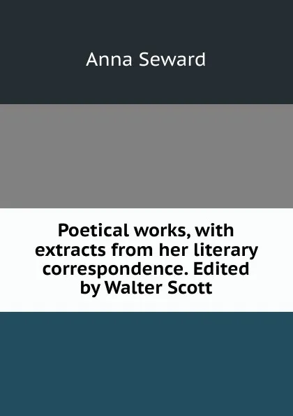 Обложка книги Poetical works, with extracts from her literary correspondence. Edited by Walter Scott, Anna Seward