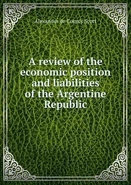 Обложка книги A review of the economic position and liabilities of the Argentine Republic, Alexander de Courcy Scott