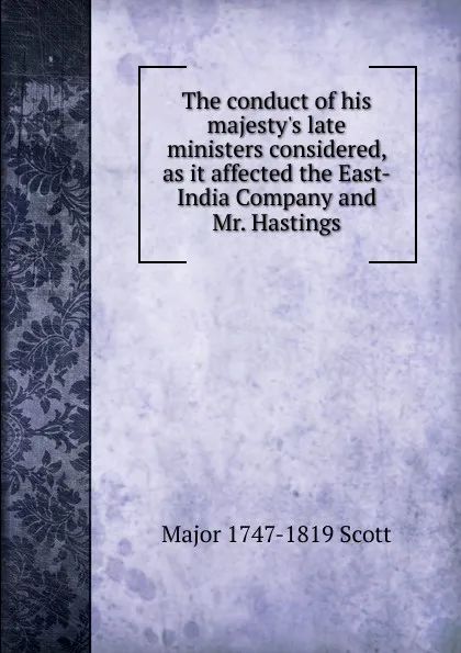 Обложка книги The conduct of his majesty.s late ministers considered, as it affected the East-India Company and Mr. Hastings, Major 1747-1819 Scott