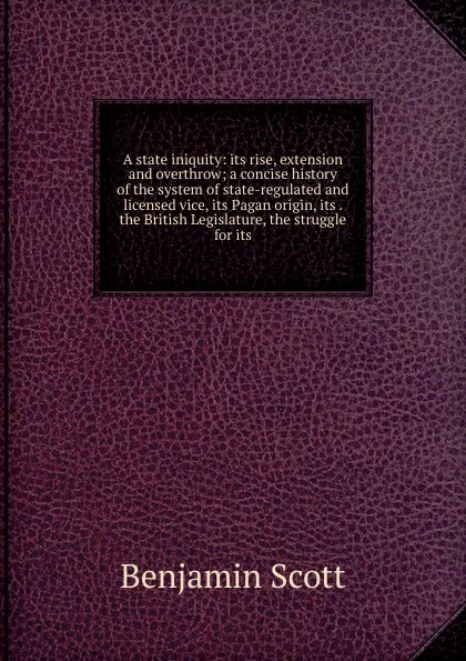 Обложка книги A state iniquity: its rise, extension and overthrow; a concise history of the system of state-regulated and licensed vice, its Pagan origin, its . the British Legislature, the struggle for its, Benjamin Scott