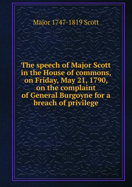 Обложка книги The speech of Major Scott in the House of commons, on Friday, May 21, 1790, on the complaint of General Burgoyne for a breach of privilege, Major 1747-1819 Scott