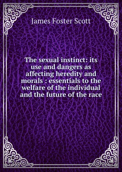 Обложка книги The sexual instinct: its use and dangers as affecting heredity and morals : essentials to the welfare of the individual and the future of the race, James Foster Scott