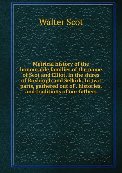 Обложка книги Metrical history of the honourable families of the name of Scot and Elliot, in the shires of Roxborgh and Selkirk. In two parts, gathered out of . histories, and traditions of our fathers, Walter Scot