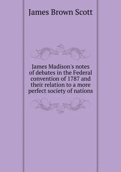 Обложка книги James Madison.s notes of debates in the Federal convention of 1787 and their relation to a more perfect society of nations, James Brown Scott