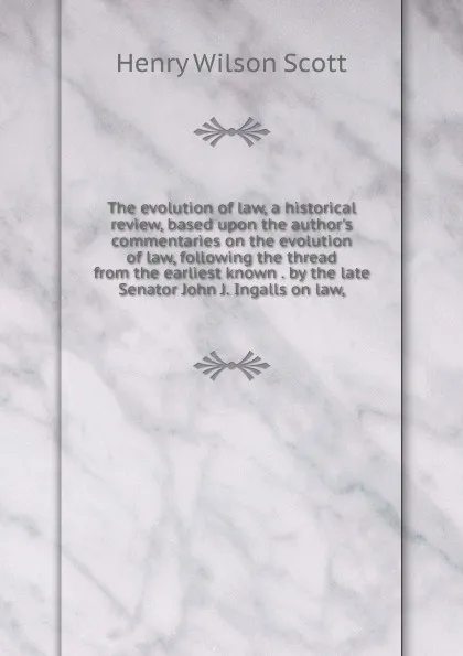 Обложка книги The evolution of law, a historical review, based upon the author.s commentaries on the evolution of law, following the thread from the earliest known . by the late Senator John J. Ingalls on law,, Henry Wilson Scott