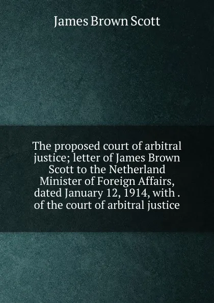 Обложка книги The proposed court of arbitral justice; letter of James Brown Scott to the Netherland Minister of Foreign Affairs, dated January 12, 1914, with . of the court of arbitral justice, James Brown Scott