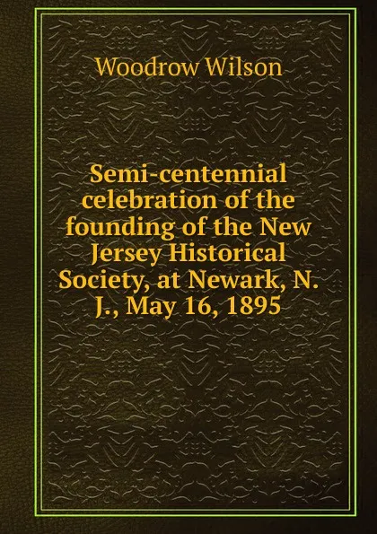 Обложка книги Semi-centennial celebration of the founding of the New Jersey Historical Society, at Newark, N. J., May 16, 1895, Woodrow Wilson